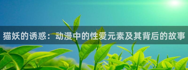 喵趣漫画正版下载最新版本更新内容列表：猫妖的诱惑：动漫中的性爱元素及其背后的故事